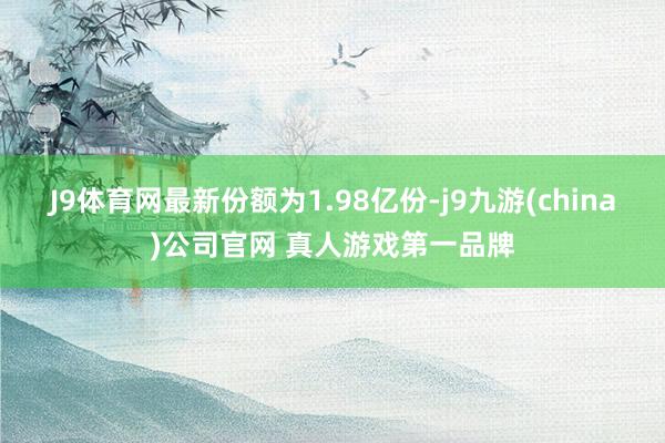 J9体育网最新份额为1.98亿份-j9九游(china)公司官网 真人游戏第一品牌