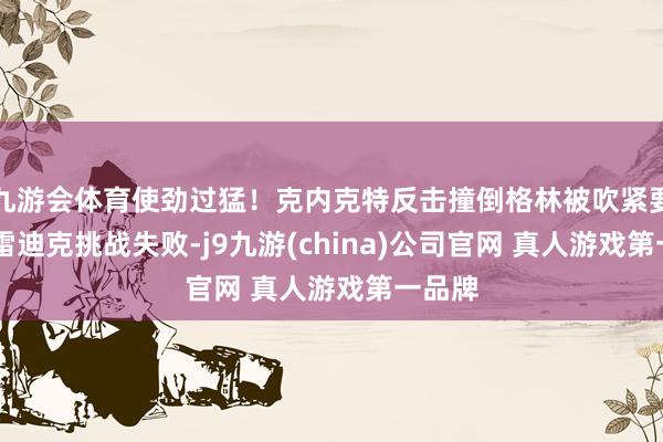 九游会体育使劲过猛！克内克特反击撞倒格林被吹紧要犯规 雷迪克挑战失败-j9九游(china)公司官网 真人游戏第一品牌