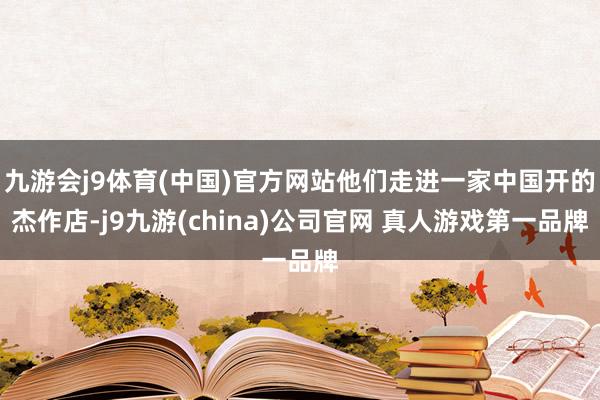 九游会j9体育(中国)官方网站他们走进一家中国开的杰作店-j9九游(china)公司官网 真人游戏第一品牌