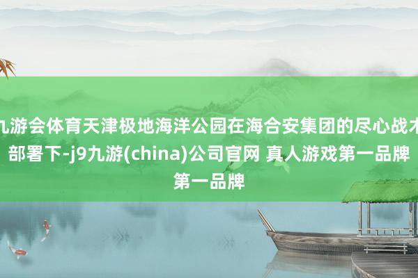 九游会体育天津极地海洋公园在海合安集团的尽心战术部署下-j9九游(china)公司官网 真人游戏第一品牌