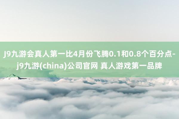 J9九游会真人第一比4月份飞腾0.1和0.8个百分点-j9九游(china)公司官网 真人游戏第一品牌